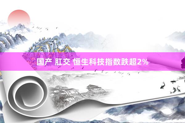 国产 肛交 恒生科技指数跌超2%