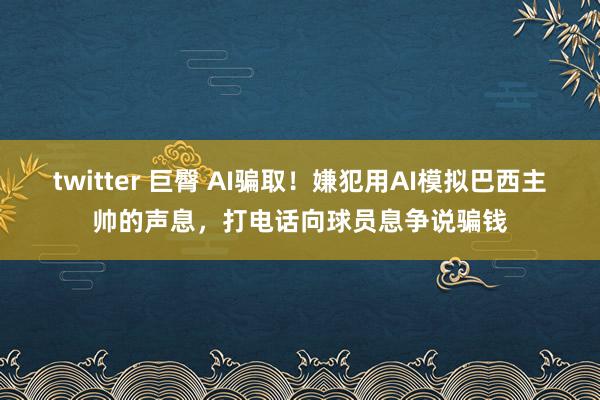 twitter 巨臀 AI骗取！嫌犯用AI模拟巴西主帅的声息，打电话向球员息争说骗钱