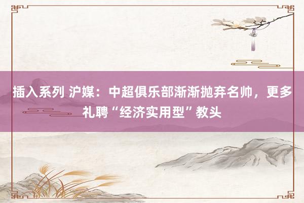 插入系列 沪媒：中超俱乐部渐渐抛弃名帅，更多礼聘“经济实用型”教头
