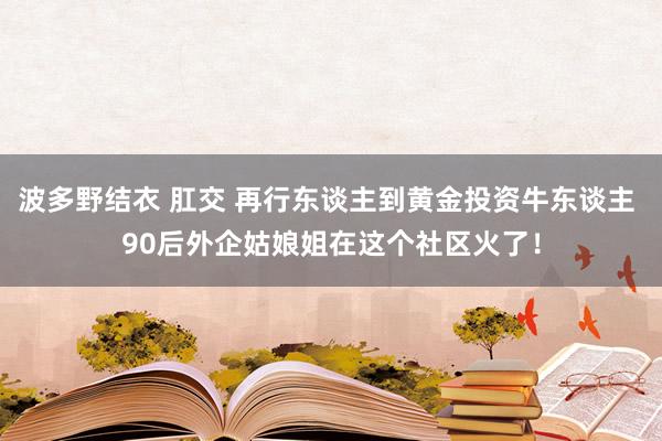 波多野结衣 肛交 再行东谈主到黄金投资牛东谈主 90后外企姑娘姐在这个社区火了！