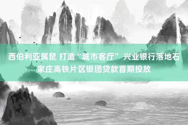 西伯利亚属鼠 打造“城市客厅” 兴业银行落地石家庄高铁片区银团贷款首期投放