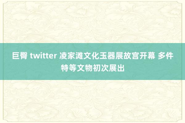 巨臀 twitter 凌家滩文化玉器展故宫开幕 多件特等文物初次展出