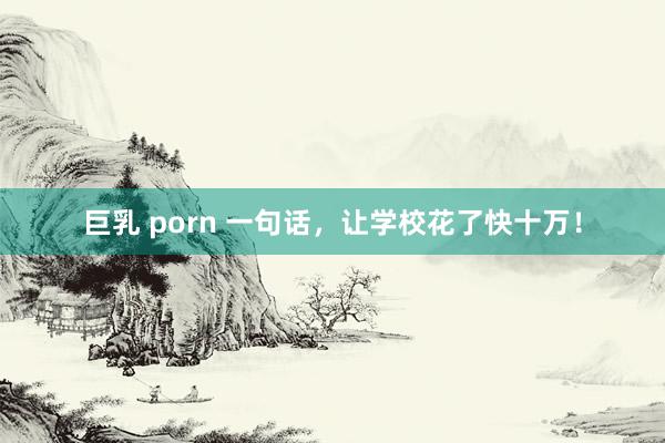 巨乳 porn 一句话，让学校花了快十万！