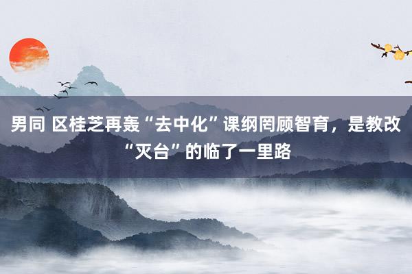 男同 区桂芝再轰“去中化”课纲罔顾智育，是教改“灭台”的临了一里路