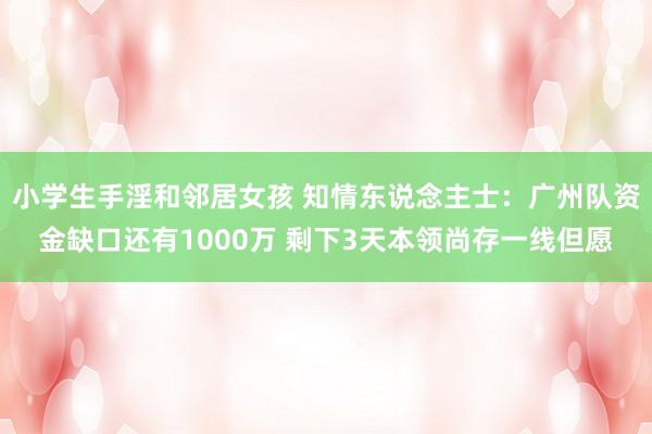 小学生手淫和邻居女孩 知情东说念主士：广州队资金缺口还有1000万 剩下3天本领尚存一线但愿