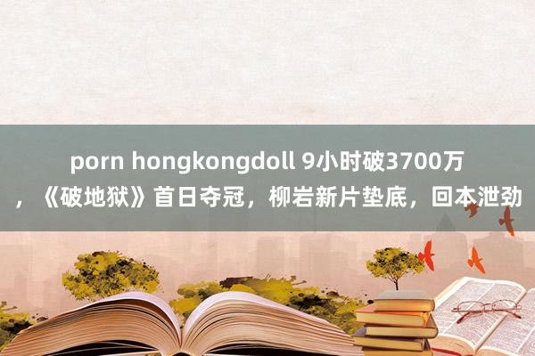 porn hongkongdoll 9小时破3700万，《破地狱》首日夺冠，柳岩新片垫底，回本泄劲