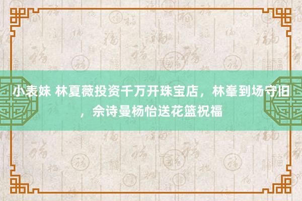 小表妹 林夏薇投资千万开珠宝店，林峯到场守旧，佘诗曼杨怡送花篮祝福