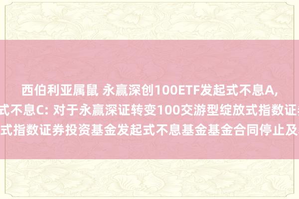 西伯利亚属鼠 永赢深创100ETF发起式不息A，永赢深创100ETF发起式不息C: 对于永赢深证转变100交游型绽放式指数证券投资基金发起式不息基金基金合同停止及基金财产计帐的公告