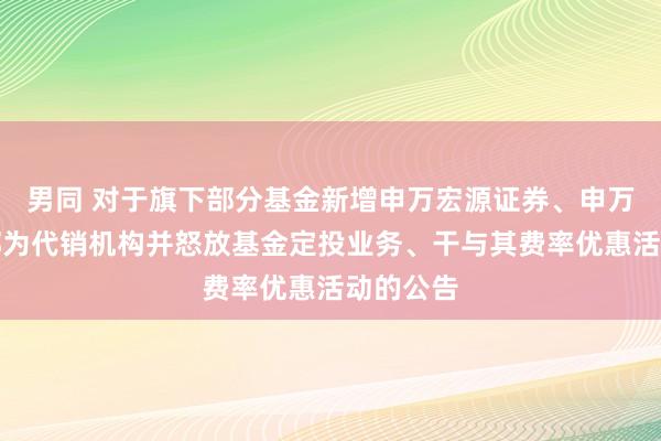 男同 对于旗下部分基金新增申万宏源证券、申万宏源西部为代销机构并怒放基金定投业务、干与其费率优惠活动的公告
