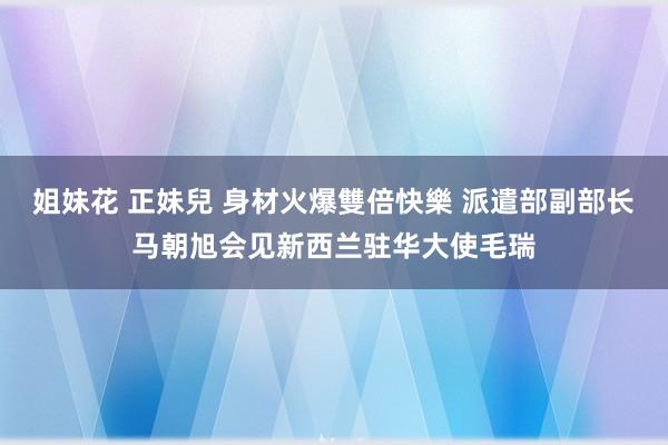 姐妹花 正妹兒 身材火爆雙倍快樂 派遣部副部长马朝旭会见新西兰驻华大使毛瑞