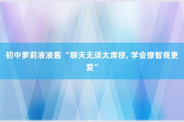 初中萝莉液液酱 “聊天无须太肃穆， 学会撩智商更爱”