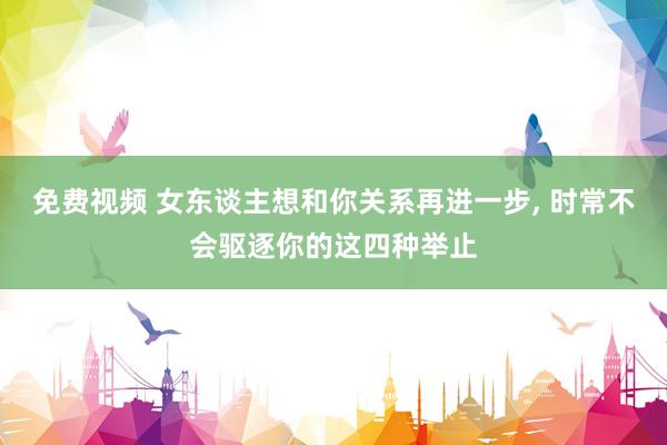 免费视频 女东谈主想和你关系再进一步， 时常不会驱逐你的这四种举止
