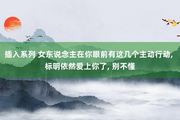 插入系列 女东说念主在你眼前有这几个主动行动， 标明依然爱上你了， 别不懂