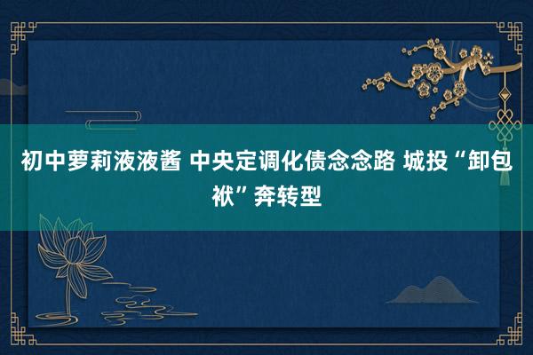 初中萝莉液液酱 中央定调化债念念路 城投“卸包袱”奔转型