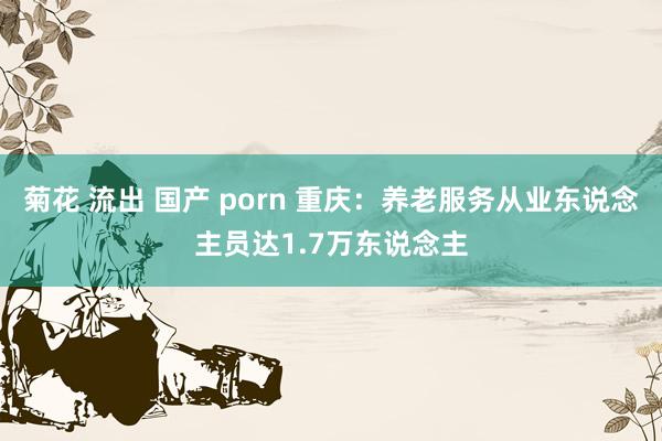 菊花 流出 国产 porn 重庆：养老服务从业东说念主员达1.7万东说念主