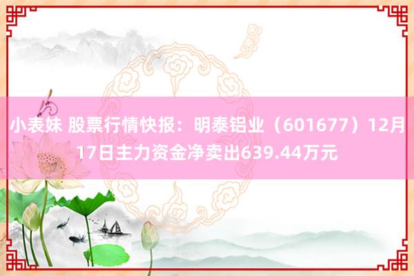 小表妹 股票行情快报：明泰铝业（601677）12月17日主力资金净卖出639.44万元