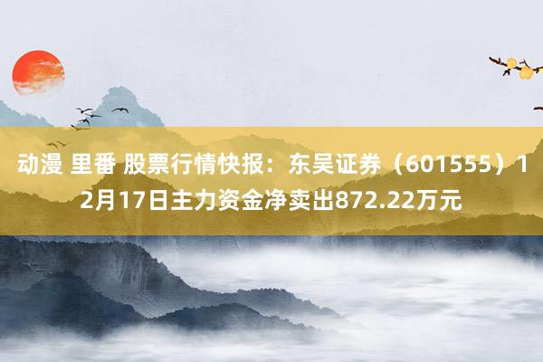 动漫 里番 股票行情快报：东吴证券（601555）12月17日主力资金净卖出872.22万元