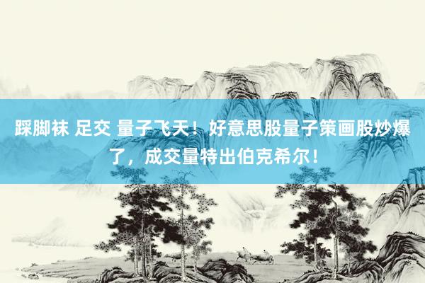 踩脚袜 足交 量子飞天！好意思股量子策画股炒爆了，成交量特出伯克希尔！