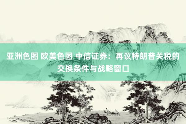 亚洲色图 欧美色图 中信证券：再议特朗普关税的交换条件与战略窗口