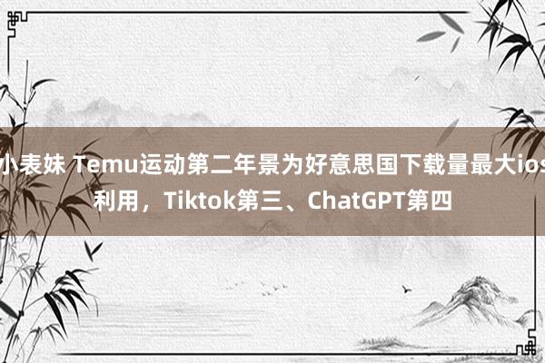 小表妹 Temu运动第二年景为好意思国下载量最大ios利用，Tiktok第三、ChatGPT第四