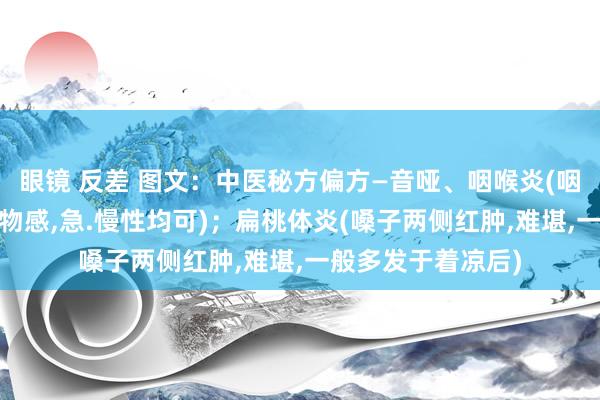 眼镜 反差 图文：中医秘方偏方—音哑、咽喉炎(咽部干燥难堪，有异物感，急.慢性均可)；扁桃体炎(嗓子两侧红肿，难堪，一般多发于着凉后)