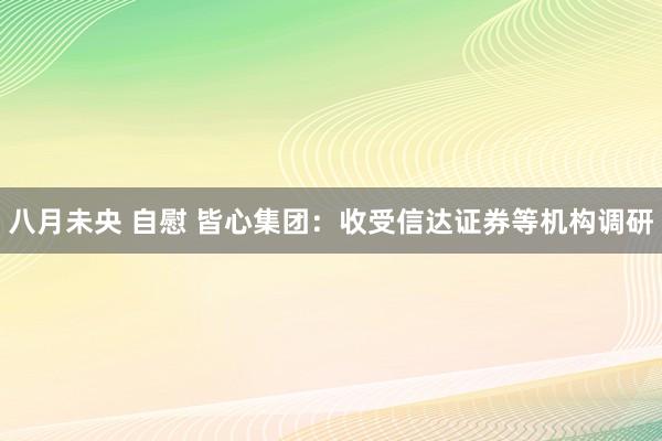八月未央 自慰 皆心集团：收受信达证券等机构调研