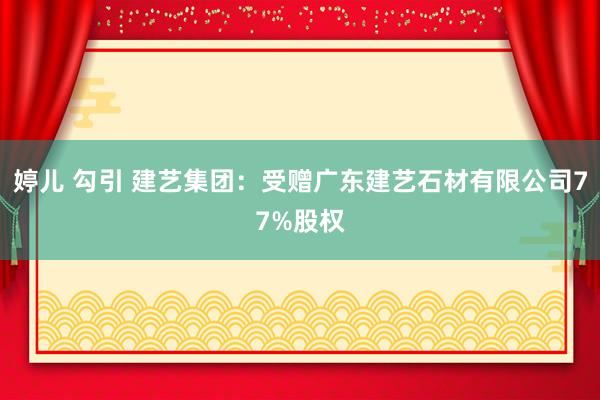 婷儿 勾引 建艺集团：受赠广东建艺石材有限公司77%股权