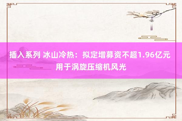 插入系列 冰山冷热：拟定增募资不超1.96亿元 用于涡旋压缩机风光
