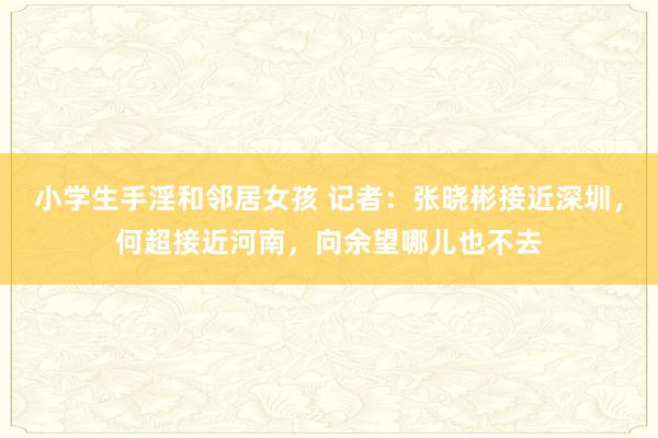 小学生手淫和邻居女孩 记者：张晓彬接近深圳，何超接近河南，向余望哪儿也不去