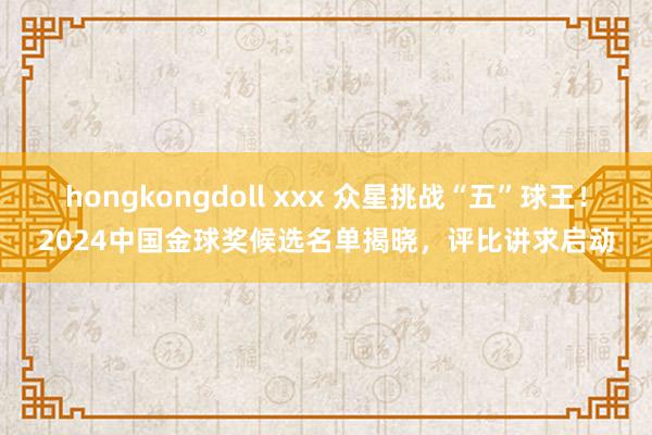 hongkongdoll xxx 众星挑战“五”球王！2024中国金球奖候选名单揭晓，评比讲求启动