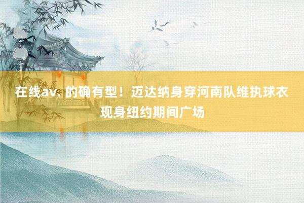 在线av. 的确有型！迈达纳身穿河南队维执球衣现身纽约期间广场
