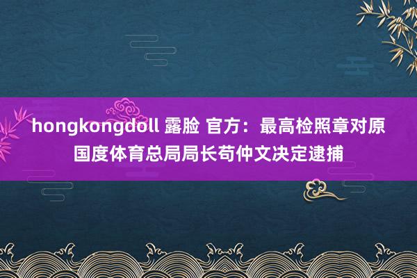 hongkongdoll 露脸 官方：最高检照章对原国度体育总局局长苟仲文决定逮捕