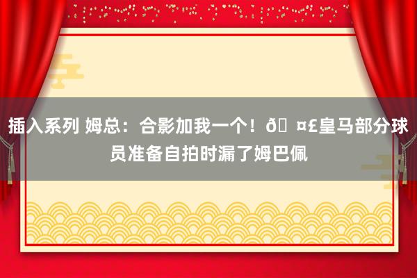插入系列 姆总：合影加我一个！🤣皇马部分球员准备自拍时漏了姆巴佩