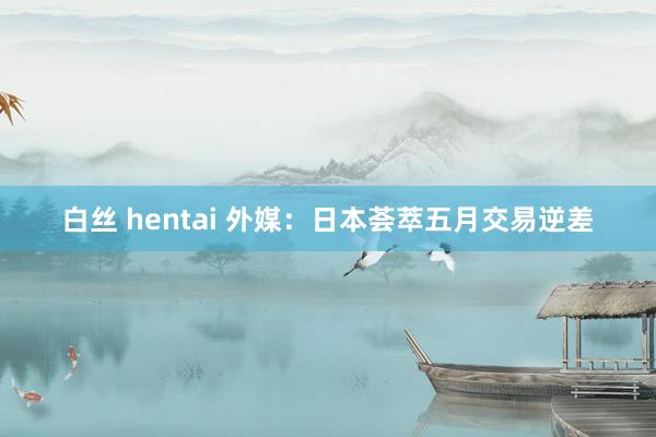 白丝 hentai 外媒：日本荟萃五月交易逆差