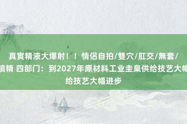 真實精液大爆射！！情侶自拍/雙穴/肛交/無套/大量噴精 四部门：到2027年原材料工业圭臬供给技艺大幅进步