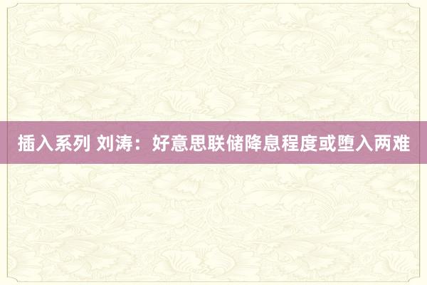 插入系列 刘涛：好意思联储降息程度或堕入两难