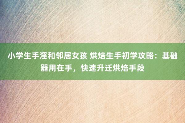 小学生手淫和邻居女孩 烘焙生手初学攻略：基础器用在手，快速升迁烘焙手段