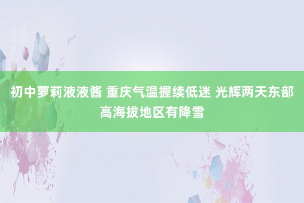 初中萝莉液液酱 重庆气温握续低迷 光辉两天东部高海拔地区有降雪