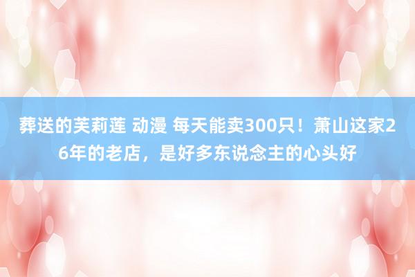 葬送的芙莉莲 动漫 每天能卖300只！萧山这家26年的老店，是好多东说念主的心头好