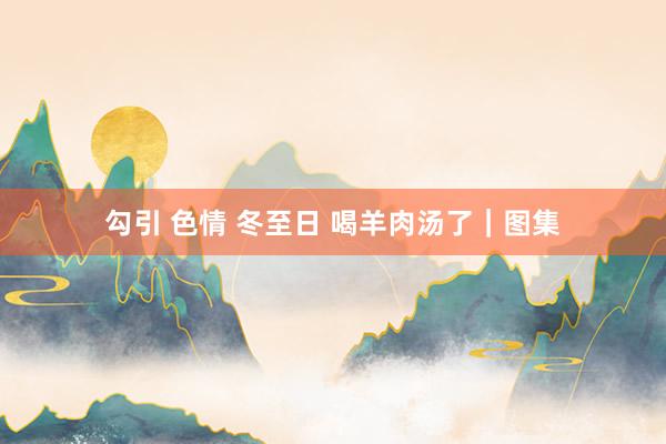 勾引 色情 冬至日 喝羊肉汤了｜图集