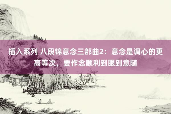 插入系列 八段锦意念三部曲2：意念是调心的更高等次，要作念顺利到眼到意随