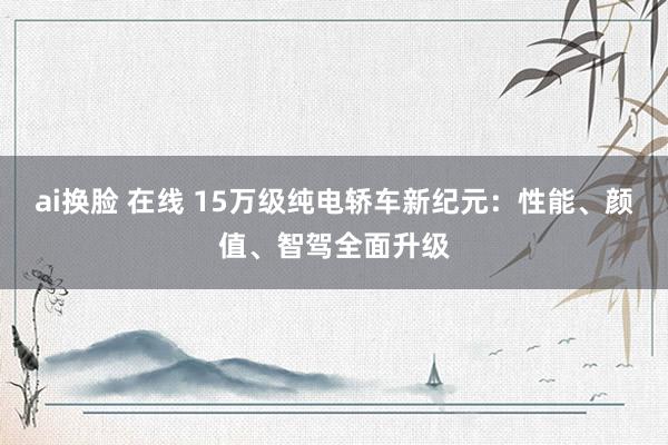 ai换脸 在线 15万级纯电轿车新纪元：性能、颜值、智驾全面升级