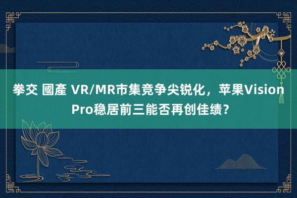 拳交 國產 VR/MR市集竞争尖锐化，苹果Vision Pro稳居前三能否再创佳绩？