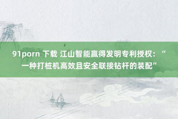 91porn 下载 江山智能赢得发明专利授权：“一种打桩机高效且安全联接钻杆的装配”