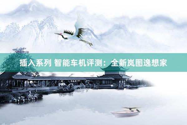 插入系列 智能车机评测：全新岚图逸想家
