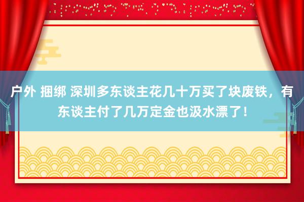 户外 捆绑 深圳多东谈主花几十万买了块废铁，有东谈主付了几万定金也汲水漂了！