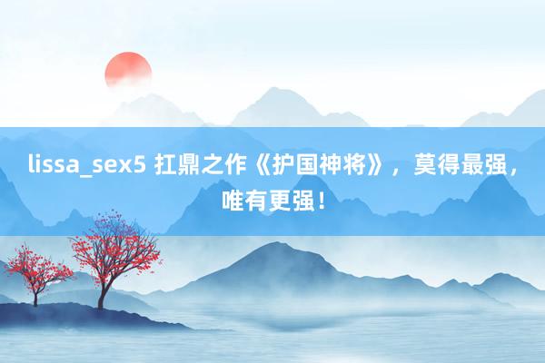 lissa_sex5 扛鼎之作《护国神将》，莫得最强，唯有更强！