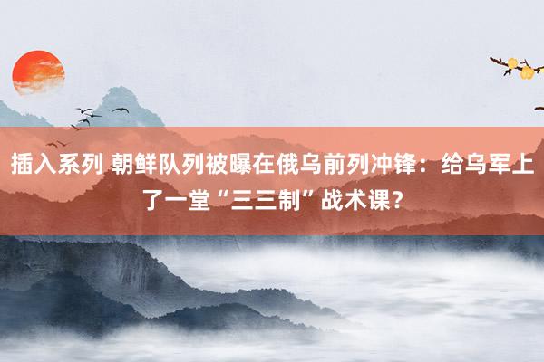 插入系列 朝鲜队列被曝在俄乌前列冲锋：给乌军上了一堂“三三制”战术课？