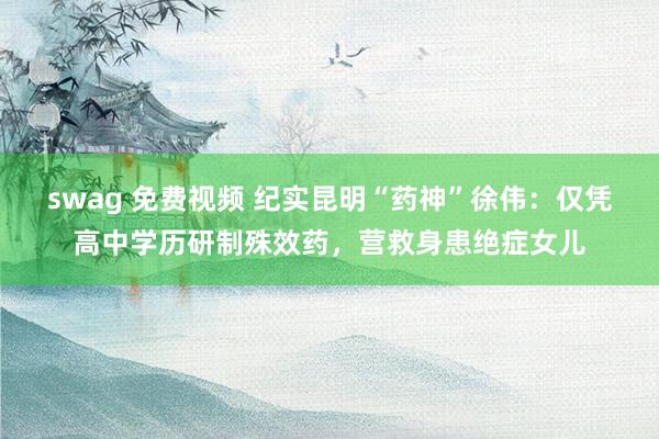 swag 免费视频 纪实昆明“药神”徐伟：仅凭高中学历研制殊效药，营救身患绝症女儿