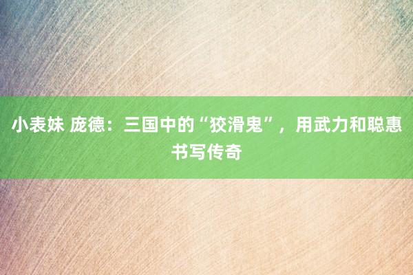 小表妹 庞德：三国中的“狡滑鬼”，用武力和聪惠书写传奇
